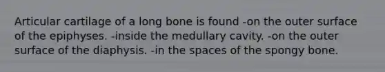 Articular cartilage of a long bone is found -on the outer surface of the epiphyses. -inside the medullary cavity. -on the outer surface of the diaphysis. -in the spaces of the spongy bone.