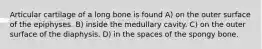 Articular cartilage of a long bone is found A) on the outer surface of the epiphyses. B) inside the medullary cavity. C) on the outer surface of the diaphysis. D) in the spaces of the spongy bone.