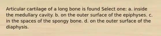 Articular cartilage of a long bone is found Select one: a. inside the medullary cavity. b. on the outer surface of the epiphyses. c. in <a href='https://www.questionai.com/knowledge/k0Lyloclid-the-space' class='anchor-knowledge'>the space</a>s of the spongy bone. d. on the outer surface of the diaphysis.