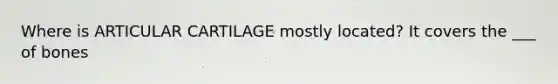 Where is ARTICULAR CARTILAGE mostly located? It covers the ___ of bones