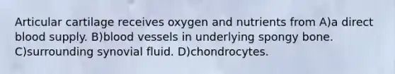 Articular cartilage receives oxygen and nutrients from A)a direct blood supply. B)<a href='https://www.questionai.com/knowledge/kZJ3mNKN7P-blood-vessels' class='anchor-knowledge'>blood vessels</a> in underlying spongy bone. C)surrounding synovial fluid. D)chondrocytes.