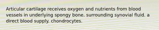 Articular cartilage receives oxygen and nutrients from <a href='https://www.questionai.com/knowledge/kZJ3mNKN7P-blood-vessels' class='anchor-knowledge'>blood vessels</a> in underlying spongy bone. surrounding synovial fluid. a direct blood supply. chondrocytes.