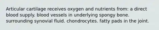 Articular cartilage receives oxygen and nutrients from: a direct blood supply. blood vessels in underlying spongy bone. surrounding synovial fluid. chondrocytes. fatty pads in the joint.