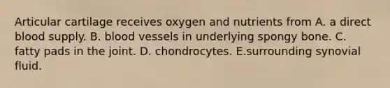 Articular cartilage receives oxygen and nutrients from A. a direct blood supply. B. blood vessels in underlying spongy bone. C. fatty pads in the joint. D. chondrocytes. E.surrounding synovial fluid.