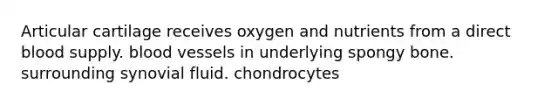 Articular cartilage receives oxygen and nutrients from a direct blood supply. <a href='https://www.questionai.com/knowledge/kZJ3mNKN7P-blood-vessels' class='anchor-knowledge'>blood vessels</a> in underlying spongy bone. surrounding synovial fluid. chondrocytes