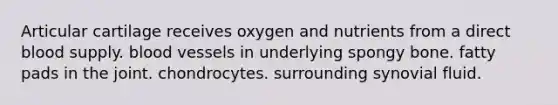 Articular cartilage receives oxygen and nutrients from a direct blood supply. <a href='https://www.questionai.com/knowledge/kZJ3mNKN7P-blood-vessels' class='anchor-knowledge'>blood vessels</a> in underlying spongy bone. fatty pads in the joint. chondrocytes. surrounding synovial fluid.