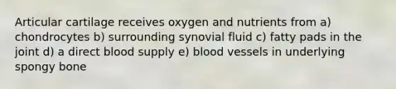 Articular cartilage receives oxygen and nutrients from a) chondrocytes b) surrounding synovial fluid c) fatty pads in the joint d) a direct blood supply e) blood vessels in underlying spongy bone