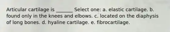 Articular cartilage is _______ Select one: a. elastic cartilage. b. found only in the knees and elbows. c. located on the diaphysis of long bones. d. hyaline cartilage. e. fibrocartilage.