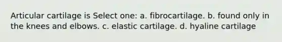 Articular cartilage is Select one: a. fibrocartilage. b. found only in the knees and elbows. c. elastic cartilage. d. hyaline cartilage