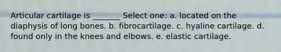 Articular cartilage is _______ Select one: a. located on the diaphysis of long bones. b. fibrocartilage. c. hyaline cartilage. d. found only in the knees and elbows. e. elastic cartilage.