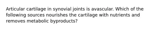 Articular cartilage in synovial joints is avascular. Which of the following sources nourishes the cartilage with nutrients and removes metabolic byproducts?