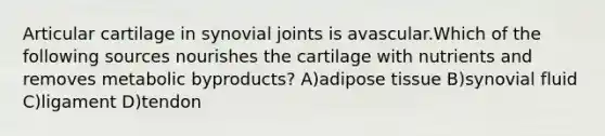 Articular cartilage in synovial joints is avascular.Which of the following sources nourishes the cartilage with nutrients and removes metabolic byproducts? A)adipose tissue B)synovial fluid C)ligament D)tendon