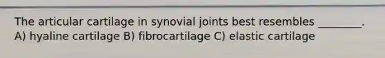 The articular cartilage in synovial joints best resembles ________. A) hyaline cartilage B) fibrocartilage C) elastic cartilage