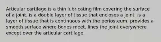 Articular cartilage is a thin lubricating film covering the surface of a joint. is a double layer of tissue that encloses a joint. is a layer of tissue that is continuous with the periosteum. provides a smooth surface where bones meet. lines the joint everywhere except over the articular cartilage.