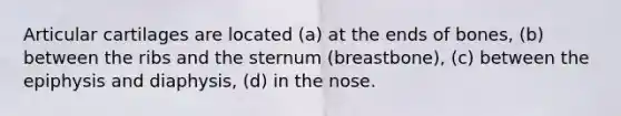 Articular cartilages are located (a) at the ends of bones, (b) between the ribs and the sternum (breastbone), (c) between the epiphysis and diaphysis, (d) in the nose.