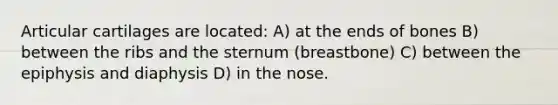 Articular cartilages are located: A) at the ends of bones B) between the ribs and the sternum (breastbone) C) between the epiphysis and diaphysis D) in the nose.