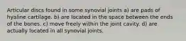 Articular discs found in some synovial joints a) are pads of hyaline cartilage. b) are located in the space between the ends of the bones. c) move freely within the joint cavity. d) are actually located in all synovial joints.