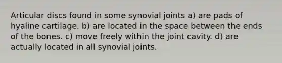 Articular discs found in some synovial joints a) are pads of hyaline cartilage. b) are located in the space between the ends of the bones. c) move freely within the joint cavity. d) are actually located in all synovial joints.