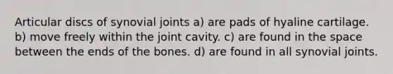 Articular discs of synovial joints a) are pads of hyaline cartilage. b) move freely within the joint cavity. c) are found in the space between the ends of the bones. d) are found in all synovial joints.