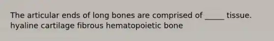 The articular ends of long bones are comprised of _____ tissue. hyaline cartilage fibrous hematopoietic bone