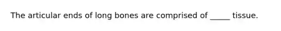 The articular ends of long bones are comprised of _____ tissue.