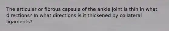 The articular or fibrous capsule of the ankle joint is thin in what directions? In what directions is it thickened by collateral ligaments?