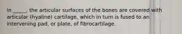 In _____, the articular surfaces of the bones are covered with articular (hyaline) cartilage, which in turn is fused to an intervening pad, or plate, of fibrocartilage.