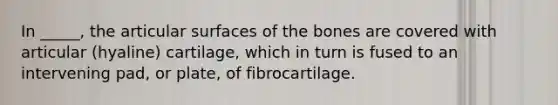 In _____, the articular surfaces of the bones are covered with articular (hyaline) cartilage, which in turn is fused to an intervening pad, or plate, of fibrocartilage.