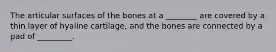 The articular surfaces of the bones at a ________ are covered by a thin layer of hyaline cartilage, and the bones are connected by a pad of _________.