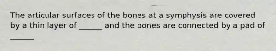 The articular surfaces of the bones at a symphysis are covered by a thin layer of ______ and the bones are connected by a pad of ______