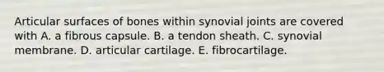 Articular surfaces of bones within synovial joints are covered with A. a fibrous capsule. B. a tendon sheath. C. synovial membrane. D. articular cartilage. E. fibrocartilage.