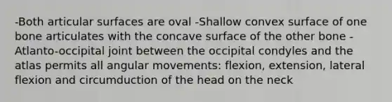 -Both articular surfaces are oval -Shallow convex surface of one bone articulates with the concave surface of the other bone -Atlanto-occipital joint between the occipital condyles and the atlas permits all angular movements: flexion, extension, lateral flexion and circumduction of the head on the neck