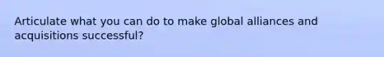 Articulate what you can do to make global alliances and acquisitions successful?