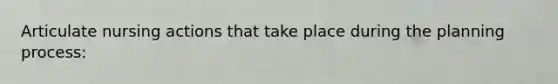 Articulate nursing actions that take place during the planning process: