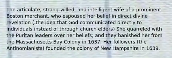 The articulate, strong-willed, and intelligent wife of a prominent Boston merchant, who espoused her belief in direct divine revelation (.the idea that God communicated directly to individuals instead of through church elders) She quarreled with the Puritan leaders over her beliefs; and they banished her from the Massachusetts Bay Colony in 1637. Her followers (the Antinomianists) founded the colony of New Hampshire in 1639.