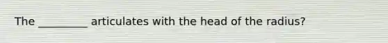 The _________ articulates with the head of the radius?