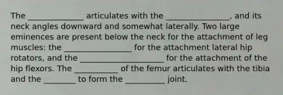 The ______________ articulates with the ________________, and its neck angles downward and somewhat laterally. Two large eminences are present below the neck for the attachment of leg muscles: the _________________ for the attachment lateral hip rotators, and the _____________________ for the attachment of the hip flexors. The ___________ of the femur articulates with the tibia and the ________ to form the __________ joint.