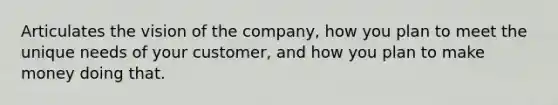 Articulates the vision of the company, how you plan to meet the unique needs of your customer, and how you plan to make money doing that.