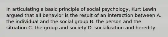 In articulating a basic principle of social psychology, Kurt Lewin argued that all behavior is the result of an interaction between A. the individual and the social group B. the person and the situation C. the group and society D. socialization and heredity