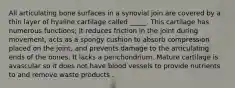 All articulating bone surfaces in a synovial join are covered by a thin layer of hyaline cartilage called _____. This cartilage has numerous functions; It reduces friction in the joint during movement, acts as a spongy cushion to absorb compression placed on the joint, and prevents damage to the articulating ends of the bones. It lacks a perichondrium. Mature cartilage is avascular so it does not have blood vessels to provide nutrients to and remove waste products .