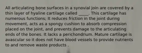 All articulating bone surfaces in a synovial join are covered by a thin layer of hyaline cartilage called _____. This cartilage has numerous functions; It reduces friction in the joint during movement, acts as a spongy cushion to absorb compression placed on the joint, and prevents damage to the articulating ends of the bones. It lacks a perichondrium. Mature cartilage is avascular so it does not have blood vessels to provide nutrients to and remove waste products .