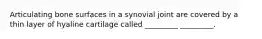 Articulating bone surfaces in a synovial joint are covered by a thin layer of hyaline cartilage called _________ _________.
