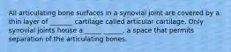 All articulating bone surfaces in a synovial joint are covered by a thin layer of _______ cartilage called articular cartilage. Only synovial joints house a _____ ______, a space that permits separation of the articulating bones.