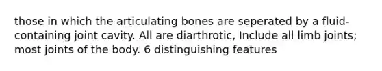 those in which the articulating bones are seperated by a fluid-containing joint cavity. All are diarthrotic, Include all limb joints; most joints of the body. 6 distinguishing features