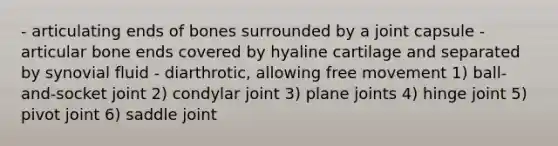 - articulating ends of bones surrounded by a joint capsule - articular bone ends covered by hyaline cartilage and separated by synovial fluid - diarthrotic, allowing free movement 1) ball-and-socket joint 2) condylar joint 3) plane joints 4) hinge joint 5) pivot joint 6) saddle joint