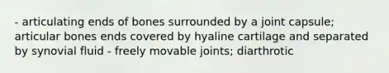 - articulating ends of bones surrounded by a joint capsule; articular bones ends covered by hyaline cartilage and separated by synovial fluid - freely movable joints; diarthrotic