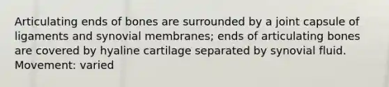 Articulating ends of bones are surrounded by a joint capsule of ligaments and synovial membranes; ends of articulating bones are covered by hyaline cartilage separated by synovial fluid. Movement: varied