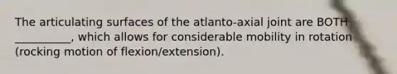 The articulating surfaces of the atlanto-axial joint are BOTH __________, which allows for considerable mobility in rotation (rocking motion of flexion/extension).