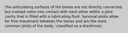 The articulating surfaces of the bones are not directly connected, but instead come into contact with each other within a joint cavity that is filled with a lubricating fluid. Synovial joints allow for free movement between the bones and are the most common joints of the body. -classified as a diarthrosis