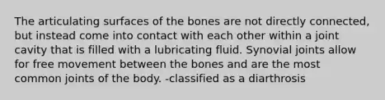 The articulating surfaces of the bones are not directly connected, but instead come into contact with each other within a joint cavity that is filled with a lubricating fluid. Synovial joints allow for free movement between the bones and are the most common joints of the body. -classified as a diarthrosis